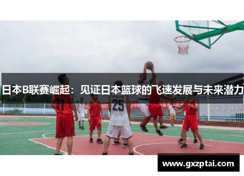 日本B联赛崛起:见证日本篮球的飞速发展与未来潜力 日本B联赛崛起:见证日本篮球的飞速发展与未来潜力