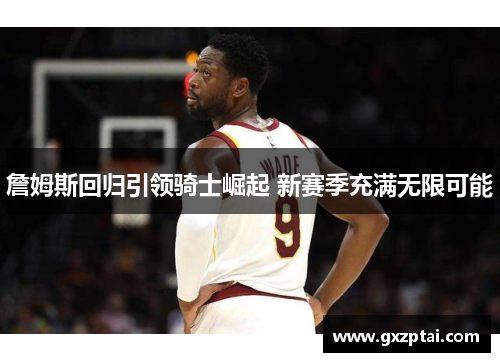 詹姆斯回归引领骑士崛起 新赛季充满无限可能 詹姆斯回归引领骑士崛起 新赛季充满无限可能