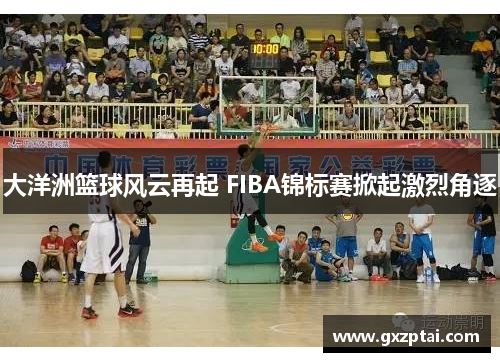 大洋洲篮球风云再起 FIBA锦标赛掀起激烈角逐 大洋洲篮球风云再起 FIBA锦标赛掀起激烈角逐