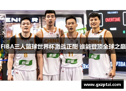 FIBA三人篮球世界杯激战正酣 谁能登顶全球之巅 FIBA三人篮球世界杯激战正酣 谁能登顶全球之巅