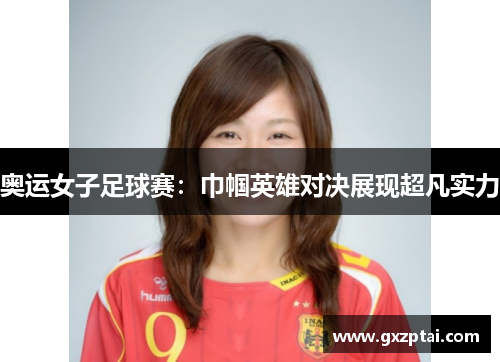 奥运女子足球赛:巾帼英雄对决展现超凡实力 奥运女子足球赛:巾帼英雄对决展现超凡实力