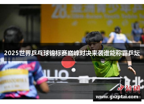 2025世界乒乓球锦标赛巅峰对决来袭谁能称霸乒坛 2025世界乒乓球锦标赛巅峰对决来袭谁能称霸乒坛