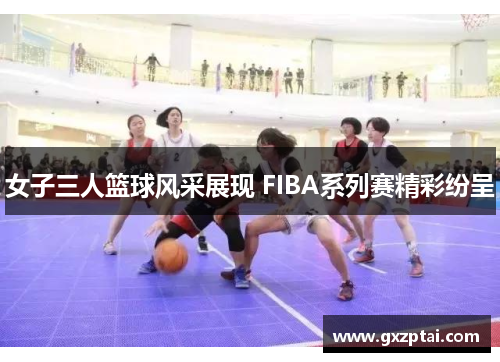 女子三人篮球风采展现 FIBA系列赛精彩纷呈 女子三人篮球风采展现 FIBA系列赛精彩纷呈