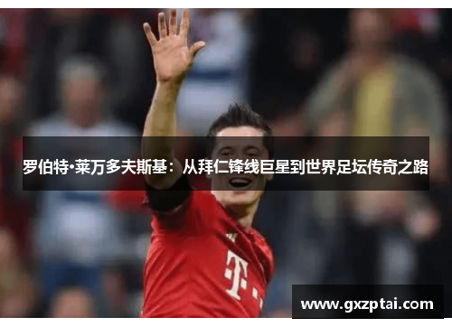 罗伯特·莱万多夫斯基:从拜仁锋线巨星到世界足坛传奇之路 罗伯特·莱万多夫斯基:从拜仁锋线巨星到世界足坛传奇之路