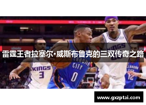 雷霆王者拉塞尔·威斯布鲁克的三双传奇之路 雷霆王者拉塞尔·威斯布鲁克的三双传奇之路