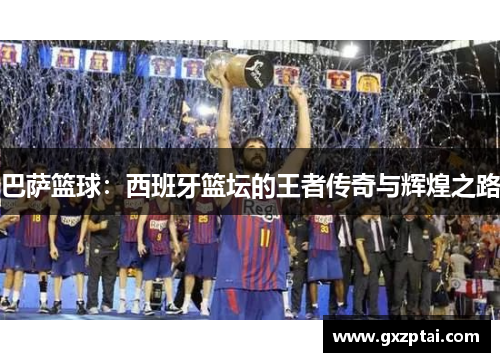 巴萨篮球:西班牙篮坛的王者传奇与辉煌之路 巴萨篮球:西班牙篮坛的王者传奇与辉煌之路