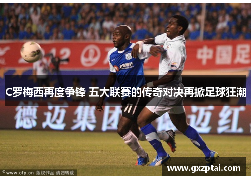C罗梅西再度争锋 五大联赛的传奇对决再掀足球狂潮 C罗梅西再度争锋 五大联赛的传奇对决再掀足球狂潮