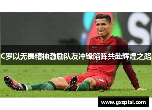 C罗以无畏精神激励队友冲锋陷阵共赴辉煌之路 C罗以无畏精神激励队友冲锋陷阵共赴辉煌之路