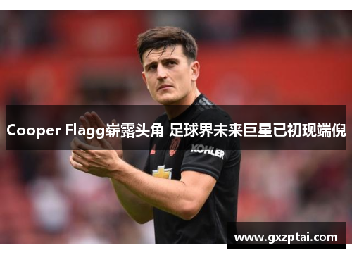 Cooper Flagg崭露头角 足球界未来巨星已初现端倪 Cooper Flagg崭露头角 足球界未来巨星已初现端倪