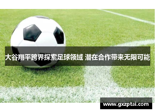 大谷翔平跨界探索足球领域 潜在合作带来无限可能 大谷翔平跨界探索足球领域 潜在合作带来无限可能
