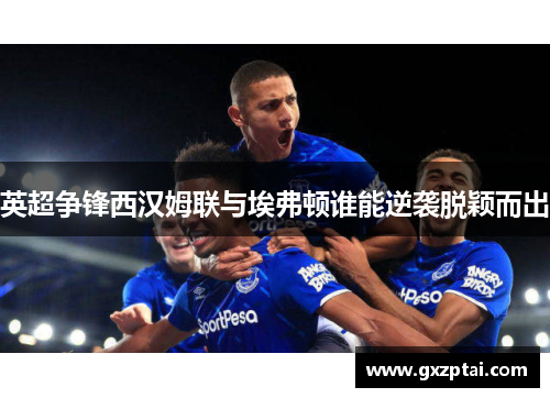 英超争锋西汉姆联与埃弗顿谁能逆袭脱颖而出 英超争锋西汉姆联与埃弗顿谁能逆袭脱颖而出